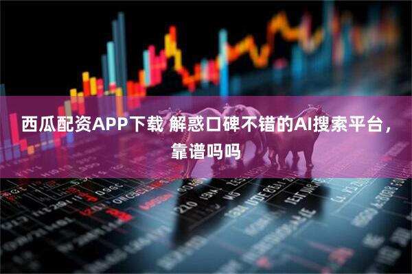 西瓜配资APP下载 解惑口碑不错的AI搜索平台，靠谱吗吗