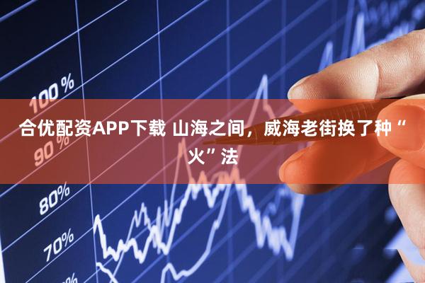 合优配资APP下载 山海之间，威海老街换了种“火”法