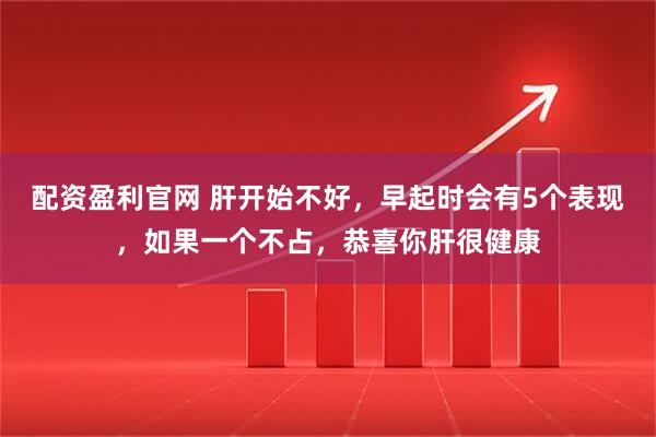配资盈利官网 肝开始不好，早起时会有5个表现，如果一个不占，恭喜你肝很健康