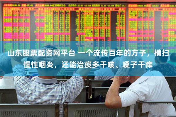 山东股票配资网平台 一个流传百年的方子，横扫慢性咽炎，还能治痰多干咳、嗓子干痒